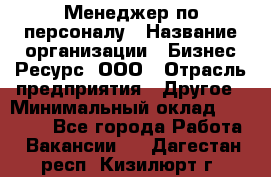 Менеджер по персоналу › Название организации ­ Бизнес Ресурс, ООО › Отрасль предприятия ­ Другое › Минимальный оклад ­ 35 000 - Все города Работа » Вакансии   . Дагестан респ.,Кизилюрт г.